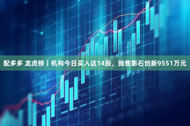 配多多 龙虎榜丨机构今日买入这14股，抛售影石创新9551万元