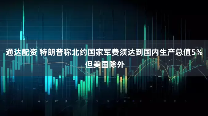 通达配资 特朗普称北约国家军费须达到国内生产总值5% 但美国除外