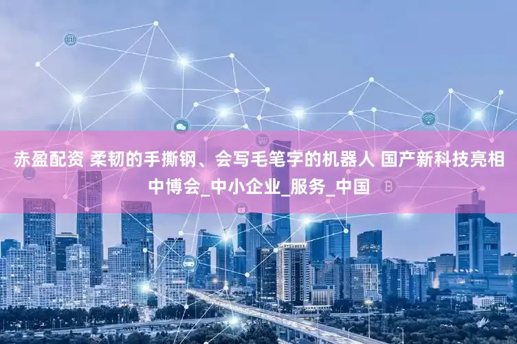 赤盈配资 柔韧的手撕钢、会写毛笔字的机器人 国产新科技亮相中博会_中小企业_服务_中国