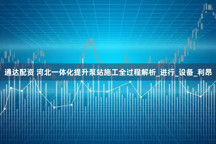 通达配资 河北一体化提升泵站施工全过程解析_进行_设备_利昂
