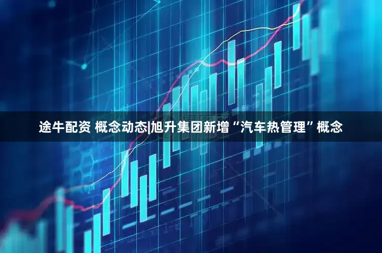 途牛配资 概念动态|旭升集团新增“汽车热管理”概念