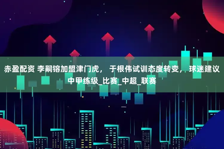 赤盈配资 李嗣镕加盟津门虎， 于根伟试训态度转变， 球迷建议中甲练级_比赛_中超_联赛