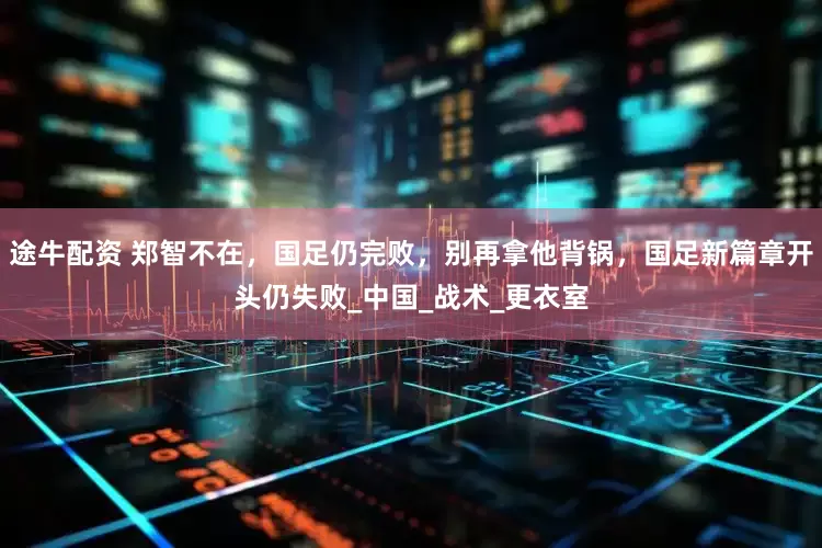 途牛配资 郑智不在，国足仍完败，别再拿他背锅，国足新篇章开头仍失败_中国_战术_更衣室