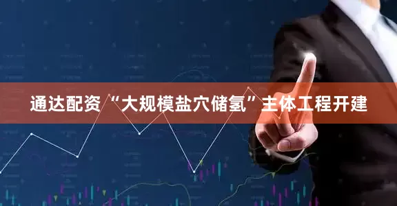 通达配资 “大规模盐穴储氢”主体工程开建