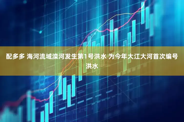 配多多 海河流域滦河发生第1号洪水 为今年大江大河首次编号洪水