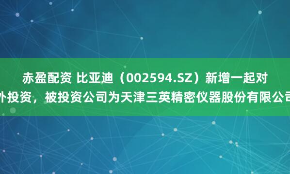 赤盈配资 比亚迪（002594.SZ）新增一起对外投资，被投资公司为天津三英精密仪器股份有限公司